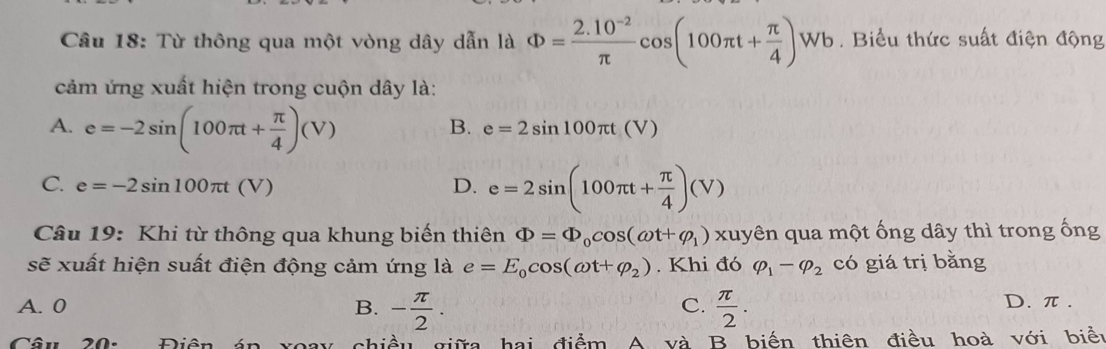 Từ thông qua một vòng dây dẫn là Phi = (2.10^(-2))/π  cos (100π t+ π /4 )Wb. Biểu thức suất điện động
cảm ứng xuất hiện trong cuộn dây là:
A. e=-2sin (100π t+ π /4 )(V)
B. e=2sin 100π t(V)
C. e=-2sin 100π t(V) D. e=2sin (100π t+ π /4 )(V)
Câu 19: Khi từ thông qua khung biến thiên Phi =Phi _0cos (omega t+varphi _1)x xuyên qua một ống dây thì trong ống
sẽ xuất hiện suất điện động cảm ứng là e=E_0cos (omega t+varphi _2). Khi đó varphi _1-varphi _2 có giá trị bằng
C.
A. 0 B. - π /2 .  π /2 . D. π.
Câu 20. Điân án giều giữa hai điểm A và B biến thiên điều hoà với biểu