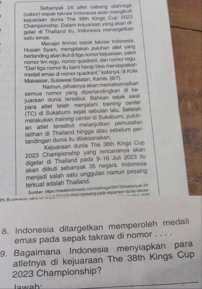 Sebanyak 24 atlet cabang olahraga
(cabor) sepak takraw Indonesia akan mengikuti
kejuaraan dunia The 38th Kings Cup 2023
Championship. Dalam kejuaraan yang akan di-
gelar di Thailand itu, Indonesia menargetkan
satu emas.
Manajer timnas sepak takraw Indonesia,
Husain Syam, mengatakan puluhan atlet yang
bertanding akan ikut di tiga nomor kejuaraan, yakni
nomor tim regu, nomor quadrant, dan nomor regu.
"Dari tiga nomor itu kami harap bisa mendapatkan
medali emas di nomor quadrant," katanya, di Kota
Makassar, Sulawesi Selatan, Kamis, (6/7).
Namun, pihaknya akan memaksimalkan
semua nomor yang dipertandingkan di ke-
juaraan dunia tersebut. Bahkan sejak awal
para atlet telah menjalani training center
(TC) di Sukabumi sejak sebulan lalu. Setelah
melakukan training center di Sukabumi, puluh-
an atlet tersebut melanjutkan pemusatan
latihan di Thailand hingga atau sebelum per-
tandingan dunia itu dilaksanakan.
Kejuaraan dunia The 38th Kings Cup
2023 Championship yang rencananya akan
digelar di Thailand pada 9-16 Juli 2023 itu
akan diikuti sebanyak 35 negara. Indonesia
menjadi salah satu unggulan namun pesaing
terkuat adalah Thailand.
Sumber: https://mediaindonesia.com/olahraga/594750/sebanyak-24-
iaa an  bersaing-pada-kejuaraan-dunia-takraw- 2623
8. Indonesia ditargetkan memperoleh medali
emas pada sepak takraw di nomor . . . .
9. Bagaimana Indonesia menyiapkan para
atletnya di kejuaraan The 38th Kings Cup
2023 Championship?
Iawah: