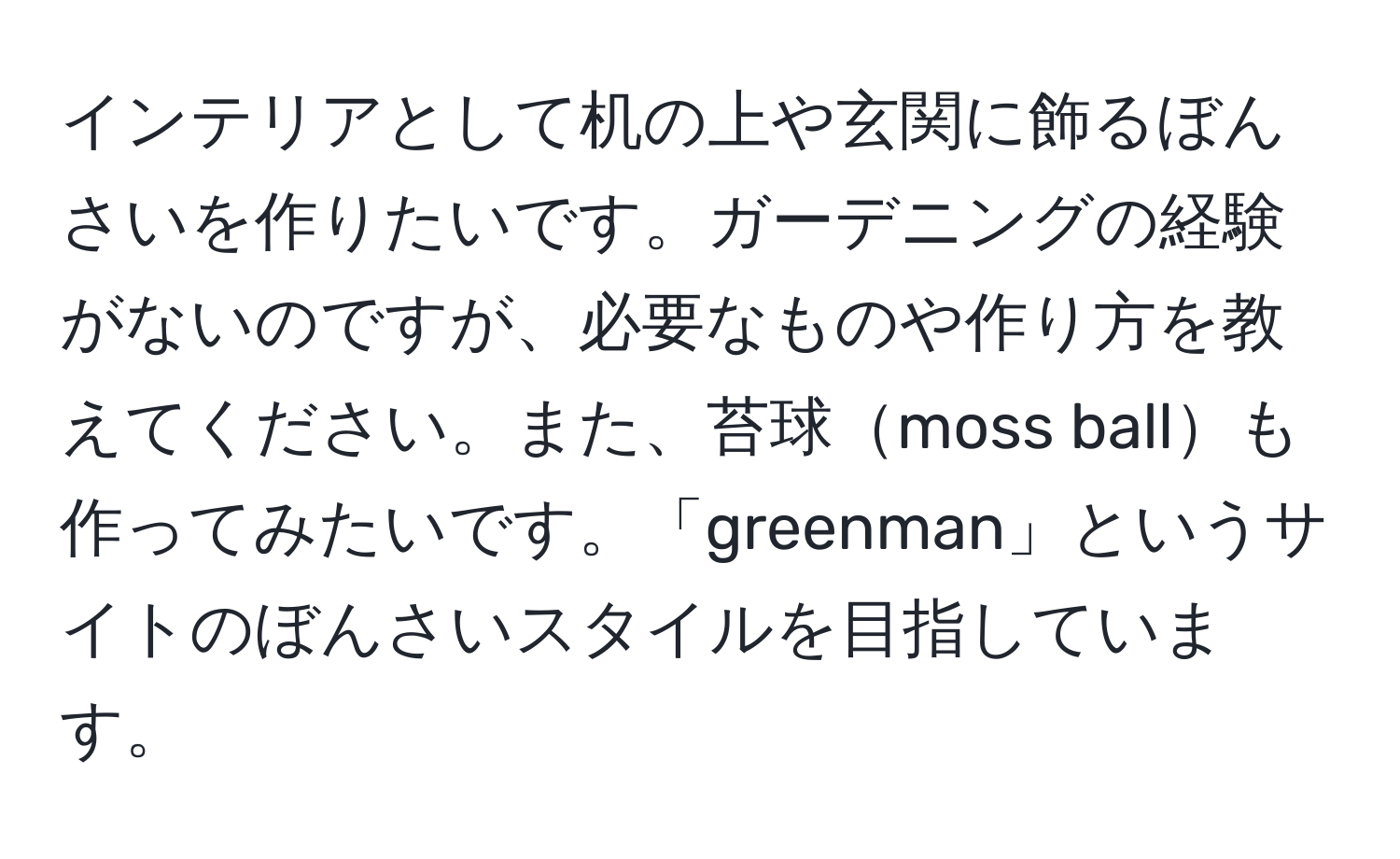 インテリアとして机の上や玄関に飾るぼんさいを作りたいです。ガーデニングの経験がないのですが、必要なものや作り方を教えてください。また、苔球moss ballも作ってみたいです。「greenman」というサイトのぼんさいスタイルを目指しています。