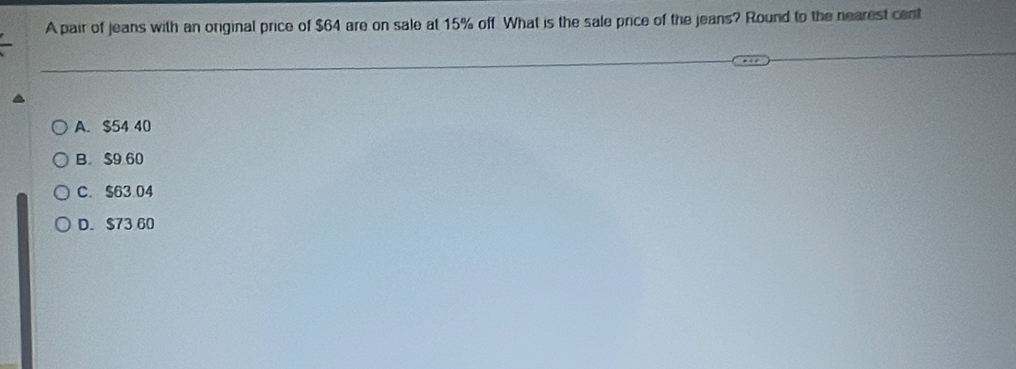 A pair of jeans with an original price of $64 are on sale at 15% off. What is the sale price of the jeans? Round to the nearest cent
A. $54 40
B $9 60
C. $63.04
D. $73 60