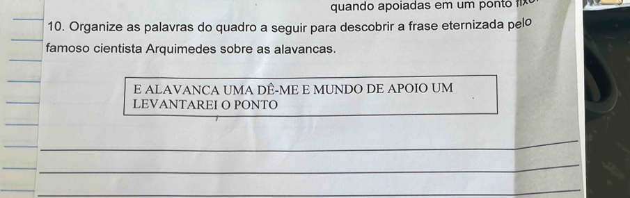 quando apoiadas em um ponto 
10. Organize as palavras do quadro a seguir para descobrir a frase eternizada pelo 
famoso cientista Arquimedes sobre as alavancas. 
_ 
E ALAVANCA UMA DÊ-ME E MUNDO DE APOIO UM 
_ 
LEVANTAREI O PONTO 
_ 
_ 
_ 
_ 
_ 
_