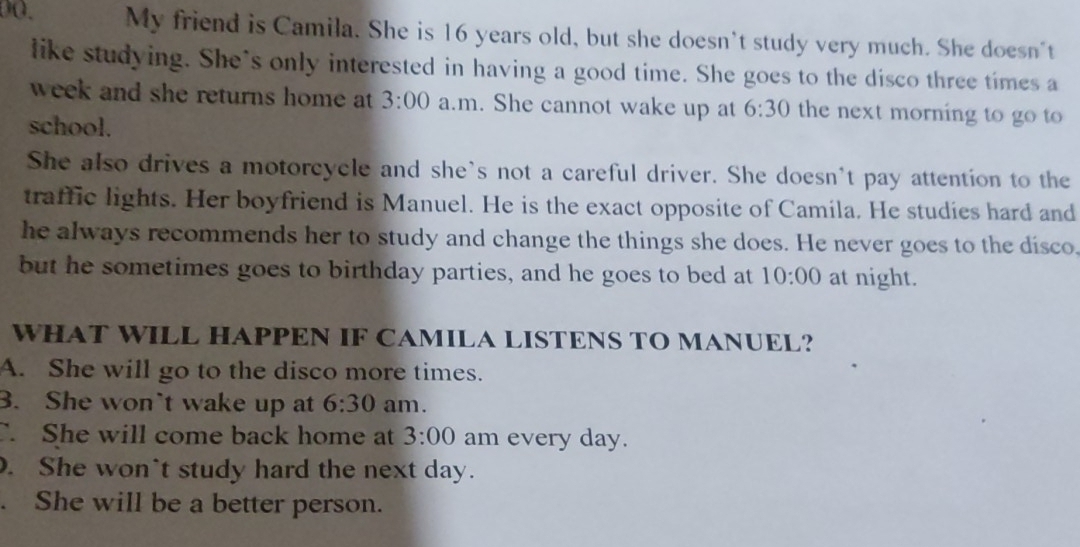 D0. My friend is Camila. She is 16 years old, but she doesn't study very much. She doesn't
like studying. She's only interested in having a good time. She goes to the disco three times a
week and she returns home at 3:00 a.m. She cannot wake up at 6:30 the next morning to go to 
school.
She also drives a motorcycle and she's not a careful driver. She doesn't pay attention to the
traffic lights. Her boyfriend is Manuel. He is the exact opposite of Camila. He studies hard and
he always recommends her to study and change the things she does. He never goes to the disco
but he sometimes goes to birthday parties, and he goes to bed at 10:00 at night.
WHAT WILL HAPPEN IF CAMILA LISTENS TO MANUEL?
A. She will go to the disco more times.
3. She won`t wake up at 6:30 am.
C. She will come back home at 3:00 am every day.. She won't study hard the next day.. She will be a better person.