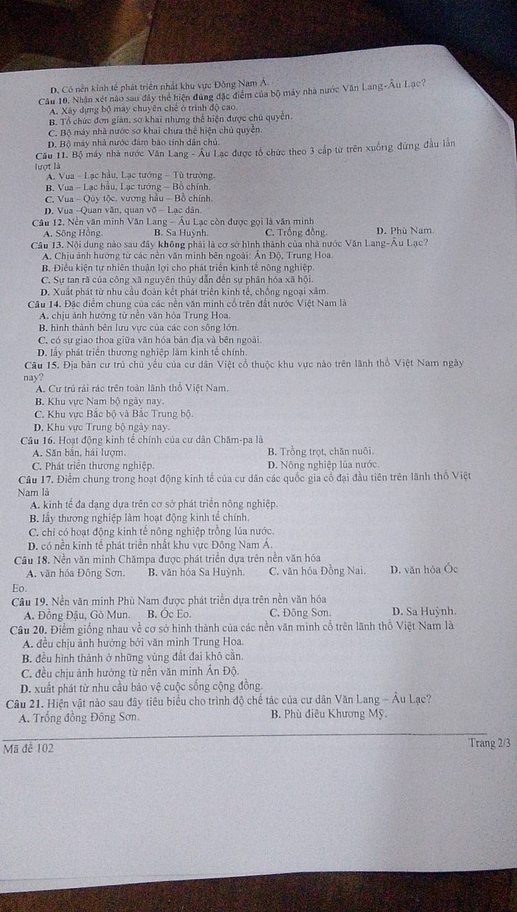 D. Có nền kinh tế phát triên nhất khu vực Đông Nam A.
Câu 10. Nhận xét nào sau đây thể hiện đúng đặc điểm của bộ máy nhà nước Văn Lang-Âu Lạc?
A. Xây dựng bộ may chuyên chế ở trình độ cao.
B. Tổ chức đơn giản, sơ khai nhưng thể hiện được chú quyễn.
C. Bộ máy nhà nước sơ khai chưa thể hiện chủ quyền
D. Bộ máy nhà nước đâm bào tính dân chủ.
Câu 11. Bộ máy nhà nước Văn Lang - Âu Lạc được tổ chức theo 3 cấp từ trên xuốrg đứng đầu lần
lượt là
A. Vua - Lạc hầu, Lạc tướng - Tù trưởng.
B. Vua - Lạc hầu, Lạc tướng - Bỗ chính.
C. Vua - Qúy tộc, vương hầu - Bồ chính.
D. Vua -Quan văn, quan võ - Lạc dân.
Câu 12. Nền văn minh Văn Lang - Âu Lạc còn được gọi là văn minh
A. Sông Hồng B. Sa Huỳnh. C. Trống đồng D. Phù Nam
Câu 13. Nội dung nào sau đây không phải là cơ sở hình thành của nhà nước Văn Lang-Âu Lạc?
A. Chịu ảnh hướng từ các nền văn minh bên ngoài: Ấn Độ, Trung Hoa
B. Điều kiện tự nhiên thuận lợi cho phát triển kinh tế nông nghiệp.
C. Sự tan rã của công xã nguyên thủy dẫn đến sự phân hóa xã hội.
D. Xuất phát từ nhu cầu đoàn kết phát triển kinh tế, chống ngoại xâm.
Câu 14. Đặc điểm chung của các nền văn minh cổ trên đất nước Việt Nam là
A. chịu ảnh hưởng từ nền văn hỏa Trung Hoa.
B. hình thành bên lưu vực của các con sông lớn.
C. có sự giao thoa giữa văn hóa bản địa và bên ngoài.
D. lấy phát triển thương nghiệp làm kinh tế chính.
Câu 15. Địa bản cư trú chủ yếu của cư dân Việt cổ thuộc khu vực nào trên lãnh thổ Việt Nam ngày
nay?
A. Cư trú rải rác trên toàn lãnh thổ Việt Nam.
B. Khu vực Nam bộ ngày nay.
C. Khu vực Bắc bộ và Bắc Trung bộ.
D. Khu vực Trung bộ ngày nay.
Câu 16. Hoạt động kinh tế chính của cư dân Chăm-pa là
A. Săn bắn, hái lượm. B. Trồng trọt, chăn nuôi.
C. Phát triển thương nghiệp. D. Nông nghiệp lủa nước.
Câu 17. Điểm chung trong hoạt động kinh tế của cư dân các quốc gia cổ đại đầu tiên trên lãnh thổ Việt
Nam là
A. kinh tế đa dạng dựa trên cơ sở phát triển nông nghiệp.
B lấy thương nghiệp làm hoạt động kinh tế chính.
C. chỉ có hoạt động kinh tế nông nghiệp trồng lúa nước.
D. có nền kinh tể phát triển nhất khu vực Đông Nam Á.
Câu 18. Nền văn minh Chămpa được phát triển dựa trên nền văn hóa
A. văn hóa Đông Sơn. B. văn hóa Sa Huỳnh. C. văn hóa Đồng Nai. D. văn hóa Óc
Eo.
Câu 19. Nền văn minh Phù Nam được phát triển dựa trên nền văn hóa
A. Đồng Đậu, Gò Mun. B. Óc Eo. C. Đông Sơn. D. Sa Huỳnh.
Câu 20. Điểm giống nhau về cơ sở hình thành của các nền văn minh cổ trên lãnh thổ Việt Nam là
A. đều chịu ảnh hưởng bởi văn minh Trung Hoa.
B. đều hình thành ở những vùng đất đai khô cần.
C. đều chịu ảnh hưởng từ nền văn minh Ấn Độ.
D. xuất phát từ nhu cầu bảo vệ cuộc sống cộng đồng.
Câu 21. Hiện vật nào sau đây tiêu biểu cho trình độ chế tác của cư dân Văn Lang - Âu Lạc?
A. Trống đồng Đông Sơn B. Phù điêu Khương Mỹ.
Mã để 102 Trang 2/3