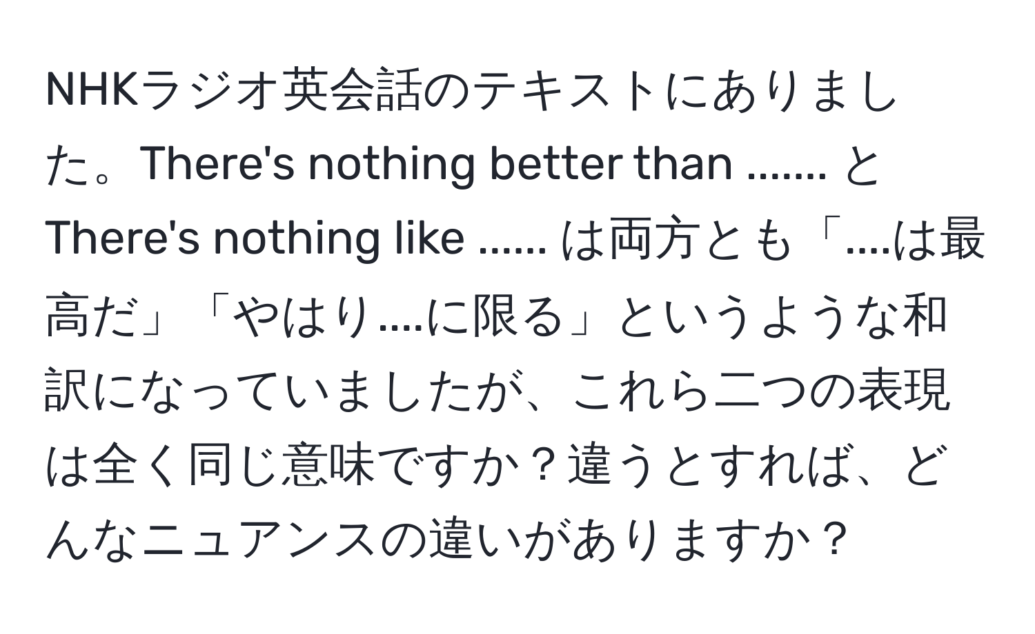 NHKラジオ英会話のテキストにありました。There's nothing better than ....... と There's nothing like ...... は両方とも「....は最高だ」「やはり....に限る」というような和訳になっていましたが、これら二つの表現は全く同じ意味ですか？違うとすれば、どんなニュアンスの違いがありますか？