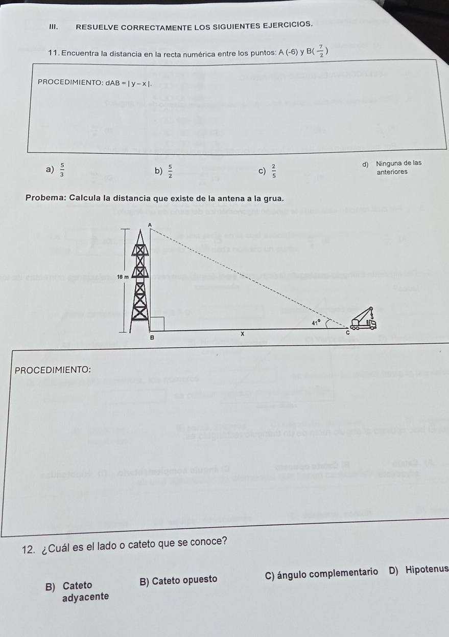 RESUELVE CORRECTAMENTE LOS SIGUIENTES EJERCICIOS.
11. Encuentra la distancia en la recta numérica entre los puntos: A(-6) y B(- 7/2 )
PROCEDIMIENTO: dAB=|y-x|.
a)  5/3   5/2   2/5  d) Ninguna de las
b)
c)
anteriores
Probema: Calcula la distancia que existe de la antena a la grua.
PROCEDIMIENTO:
12. ¿Cuál es el lado o cateto que se conoce?
B) Cateto B) Cateto opuesto C) ángulo complementario D) Hipotenus
adyacente