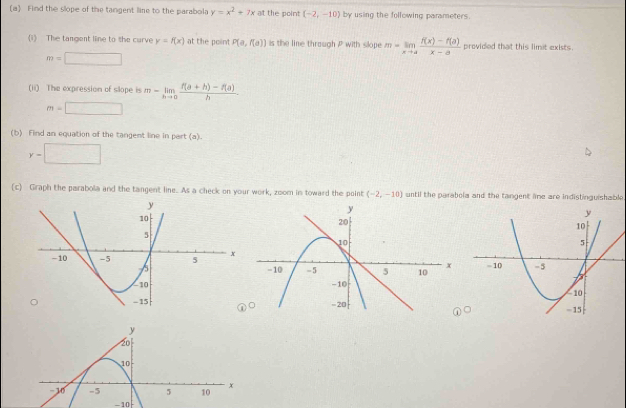 Find the slope of the tangent line to the parabola y=x^2+7x at the point (-2,-10) by using the following parameters. 
(1) The tangent line to the curve y=f(x) at the point P(a,f(a)) is the line through P with slope m=limlimits _xto a (f(x)-f(a))/x-a  provided that this limit exists .
m=□
(ii) The expression of slope is m-limlimits _hto 0 (f(a+h)-f(a))/h .
m=□
(b) Find an equation of the tangent line in pert (a).
y-□
(c) Graph the parabola and the tangent line. As a check on your work, zoom in toward the point (-2,-10) until the parabola and the tangent lime are indistinguishable.

-10