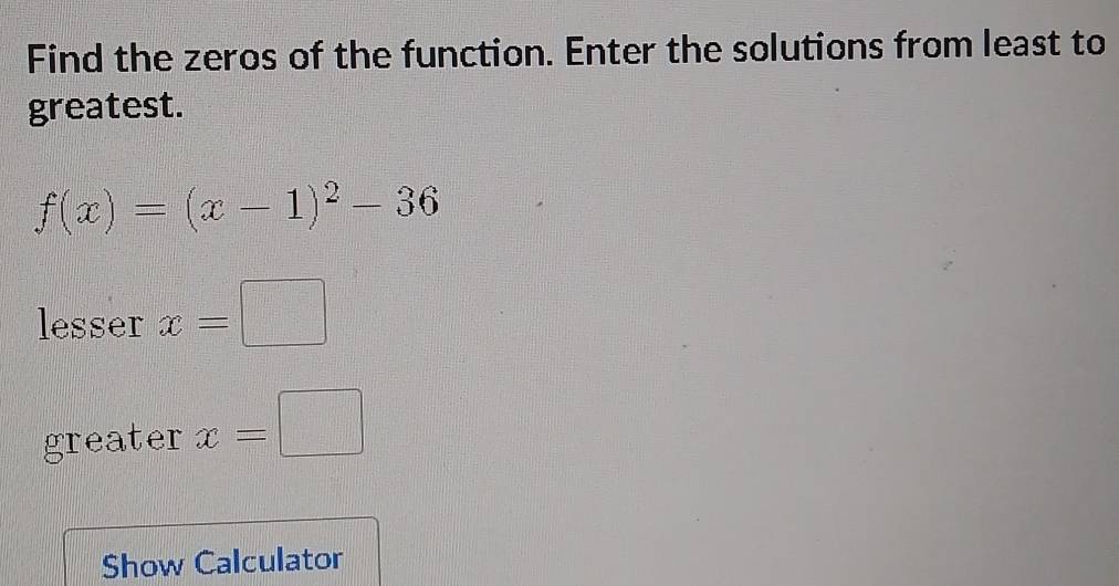 Find the zeros of the function. Enter the solutions from least to 
greatest.
f(x)=(x-1)^2-36
lesser x=□
greater x=□
Show Calculator