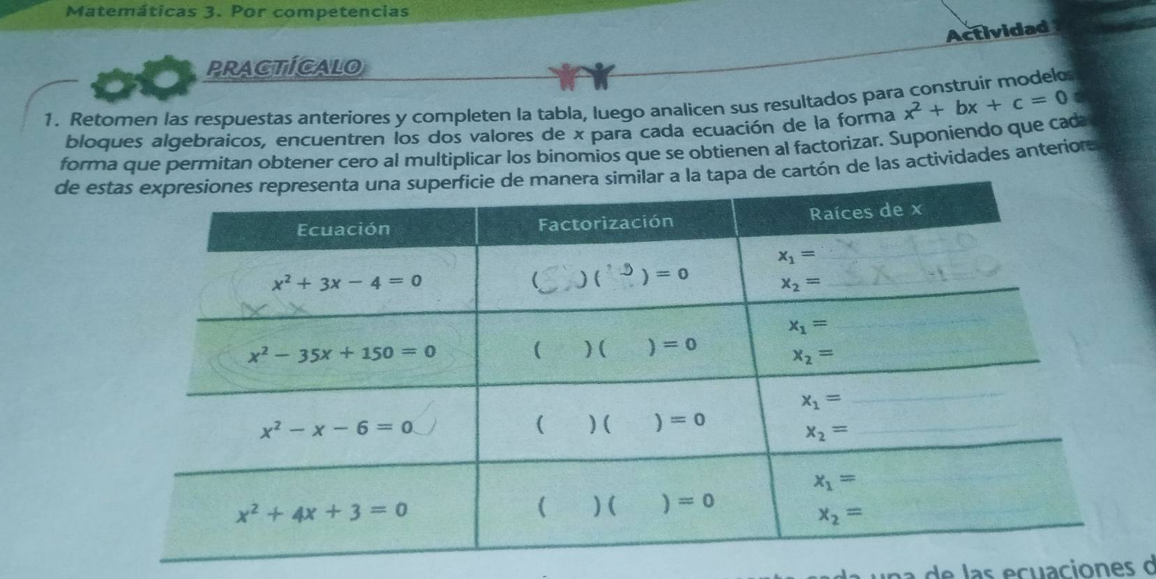 Matemáticas 3. Por competencias
Actividad
PRACTICALO
a
1. Retomen las respuestas anteriores y completen la tabla, luego analicen sus resultados para x^2+bx+c=0
bloques algebraicos, encuentren los dos valores de x para cada ecuación de la forma
forma que permitan obtener cero al multiplicar los binomios que se obtienen al factorizar. Suponiendo que cada
de es la tapa de cartón de las actividades anteriors
una  de las ecuaciones d