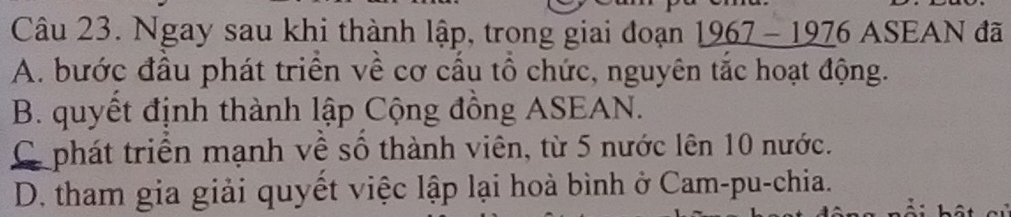 Ngay sau khi thành lập, trong giai đoạn . _ 1967-1976 ASEAN đã
A. bước đầu phát triển về cơ cầu tổ chức, nguyên tắc hoạt động.
B. quyết định thành lập Cộng đồng ASEAN.
Cphát triển mạnh về số thành viên, từ 5 nước lên 10 nước.
D. tham gia giải quyết việc lập lại hoà bình ở Cam-pu-chia.