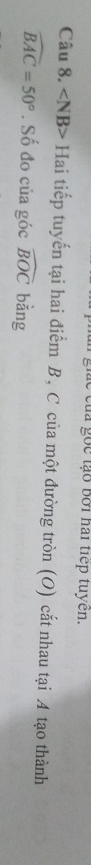ác của gốc tạo bởi hai tiếp tuyên. 
Câu 8. ∠ NB> Hai tiếp tuyến tại hai điểm B, C của một đường tròn (O) cắt nhau tại A tạo thành
widehat BAC=50°. Số đo của góc widehat BOC bǎng