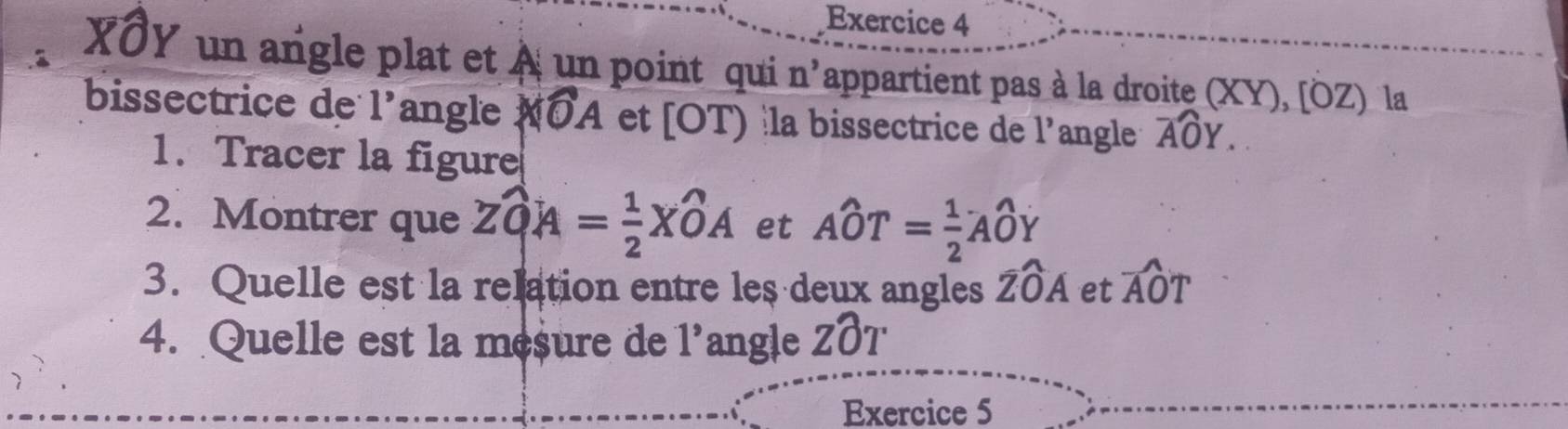 XOY un angle plat et À un point qui n' appartient pas à la droite (XY), [ÖZ) la 
bissectrice de 1' angle widehat IOA et [OT) la bissectrice de l'angle widehat AOY. 
1. Tracer la figure 
2. Montrer que Zwidehat QA= 1/2 Xwidehat OA et Awidehat OT= 1/2 Awidehat OY
3. Quelle est la relation entre les deux angles widehat ZOA et widehat AOT
4. Quelle est la mesure de 1' angle Zwidehat OT
Exercice 5