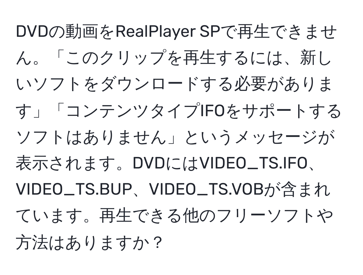 DVDの動画をRealPlayer SPで再生できません。「このクリップを再生するには、新しいソフトをダウンロードする必要があります」「コンテンツタイプIFOをサポートするソフトはありません」というメッセージが表示されます。DVDにはVIDEO_TS.IFO、VIDEO_TS.BUP、VIDEO_TS.VOBが含まれています。再生できる他のフリーソフトや方法はありますか？