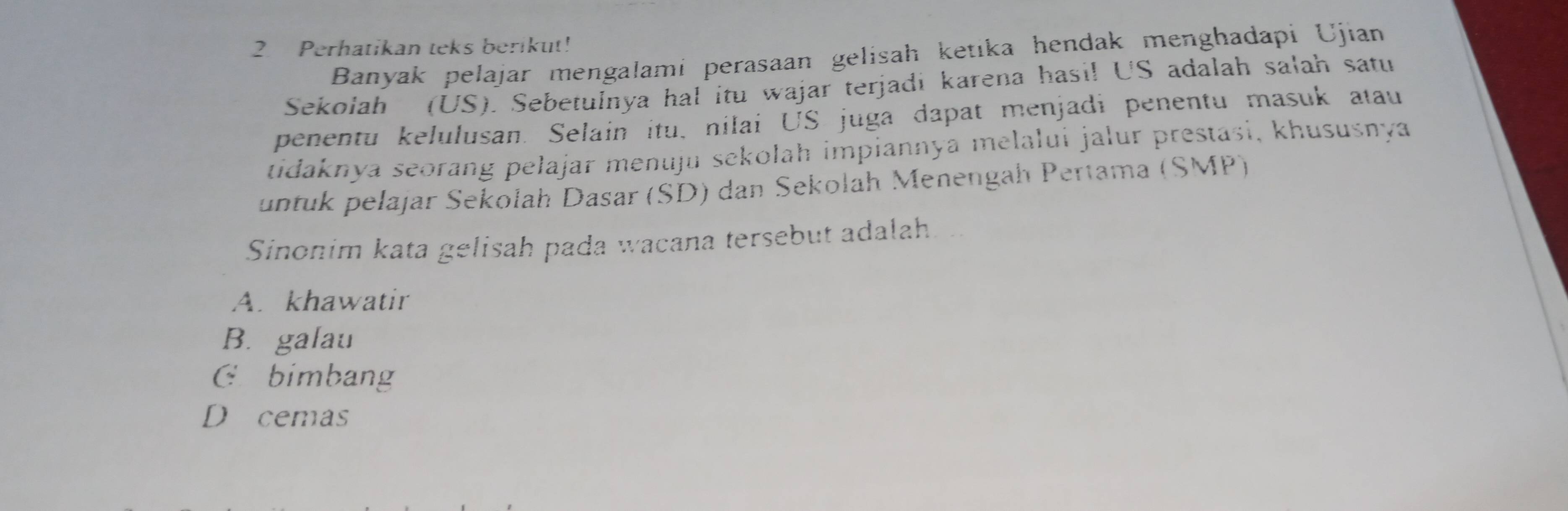 Perhatikan teks berikut!
Banyak pelajar mengalami perasaan gelisah ketıka hendak menghadapi Ujian
Sekolah (US). Sebetulnya hal itu wajar terjadi karena hasi! US adalah salah satu
penentu kelulusan. Selain itu, nilai US juga dapat menjadi penentu masuk atau
tidaknya seorang pelajar menuju sekolah impiannya melalui jalur prestasi, khususnya
untuk pelajar Sekolah Dasar (SD) dan Sekolah Menengah Pertama (SMP)
Sinonim kata gelisah pada wacana tersebut adalah
A. khawatir
B. galau
C £ bimbang
D cemas