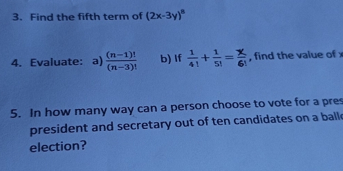 Find the fifth term of (2x-3y)^8
4. Evaluate: a)  ((n-1)!)/(n-3)!  b) If  1/4! + 1/5! = x/6!  , find the value of x
5. In how many way can a person choose to vote for a pres 
president and secretary out of ten candidates on a ball e 
election?