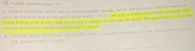 Public Goods (page 176) 
A market economy often fails to provide public goods, which are products used by everyone 
such as schools and water-purification plants. That is because a market economy produces only 
those things that it can stop producing if people do not pay for them. The government, not the 
market economy, usually supplies public goods. 
6. Do you think that roads are usually made by private businesses, or are they constructed by 
the government? Explain