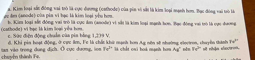 a. Kim loại sắt đóng vai trò là cực dương (cathode) của pin vì sắt là kim loại mạnh hơn. Bạc đóng vai trò là
ực âm (anode) của pin vì bạc là kim loại yếu hơn.
b. Kim loại sắt đóng vai trò là cực âm (anode) vì sắt là kim loại mạnh hơn. Bạc đóng vai trò là cực dương
(cathode) vì bạc là kim loại yếu hơn.
c. Sức điện động chuẩn của pin bằng 1,239 V.
d. Khi pin hoạt động, ở cực âm, Fe là chất khử mạnh hơn Ag nên sẽ nhường electron, chuyền thành Fe^(2+)
tan vào trong dung dịch. Ở cực dương, ion Fe^(2+) là chất oxi hoá mạnh hơn Ag^+ nên Fe^(2+) sẽ nhận electron,
chuyển thành Fe.