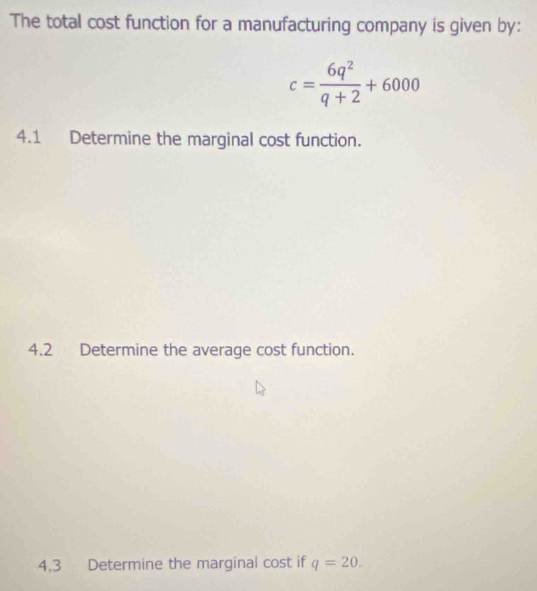 The total cost function for a manufacturing company is given by:
c= 6q^2/q+2 +6000
4.1 Determine the marginal cost function. 
4.2 Determine the average cost function. 
4.3 Determine the marginal cost if q=20.