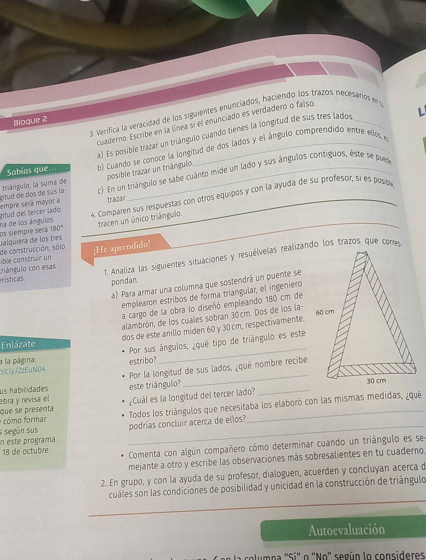 Verifica la veracidad de los siguientes enunciados, haciendo los trazos necesarios en t
Bloque 2
cuaderno. Escribe en la línea si el enunciado es verdadero o falso.
a) Es posible trazar un triángulo cuando tienes la longitud de sus tres lados
Sabías que.. b) Cuando se conoce la longitud de dos lados y el ángulo comprendido entre ellos, es
triángulo, la suma de posible trazar un triángulo.
gitud de dos de sus la- c) En un triángulo se sabe cuánto mide un lado y sus ángulos contiguos, éste se puede
gitud del tercer lado. 4. Comparen sus respuestas con otros equipos y con la ayuda de su profesor, si es posible
empre será mayor a trazar.
os siempre será na de los ángulos tracen un único triángulo.
180°
_
ualquiera de los três
de construcción, sólo
ible construir un ¡He aprendido!
erísticas.  1. Analiza las siguientes situaciones y resuélvelas realizando los trazos que corres
criángulo con esas
pondan.
a) Para armar una columna que sostendrá un puente se
emplearon estribos de forma triangular, el ingeniero
a cargo de la obra lo diseñó empleando 180 cm de
alambrón, de los cuales sobran 30 cm. Dos de los la- 
dos de este anillo miden 60 y 30 cm, respectivamente.
Enlázate
Por sus ángulos, ¿qué tipo de triángulo es este
a la página:
bit.ly/2zEuN04 estribo?
_
Por la longitud de sus lados, ¿qué nombre recibe
este triángulo?
_
us habilidades _
ebra y revisa el
que se presenta ¿Cuál es la longitud del tercer lado?
cómo formar Todos los triángulos que necesitaba los elaboró con las mismas medidas, ¿qué
s según sus _podrías concluir acerca de ellos?
n este programa.
18 de octubre
Comenta con algún compañero cómo determinar cuando un triángulo es se
mejante a otro y escribe las observaciones más sobresalientes en tu cuaderno.
2..En grupo, y con la ayuda de su profesor, dialoguen, acuerden y concluyan acerca d
_
cuáles son las condiciones de posibilidad y unicidad en la construcción de triángulo
_
Autoevaluación
columna "Sí" o “No” según lo consideres