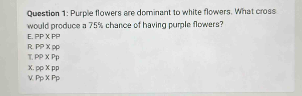 Purple flowers are dominant to white flowers. What cross
would produce a 75% chance of having purple flowers?
E. PP* PP
R. PP* pp
T. PP* Pp
X. ppXpp
V. P_P* P_P