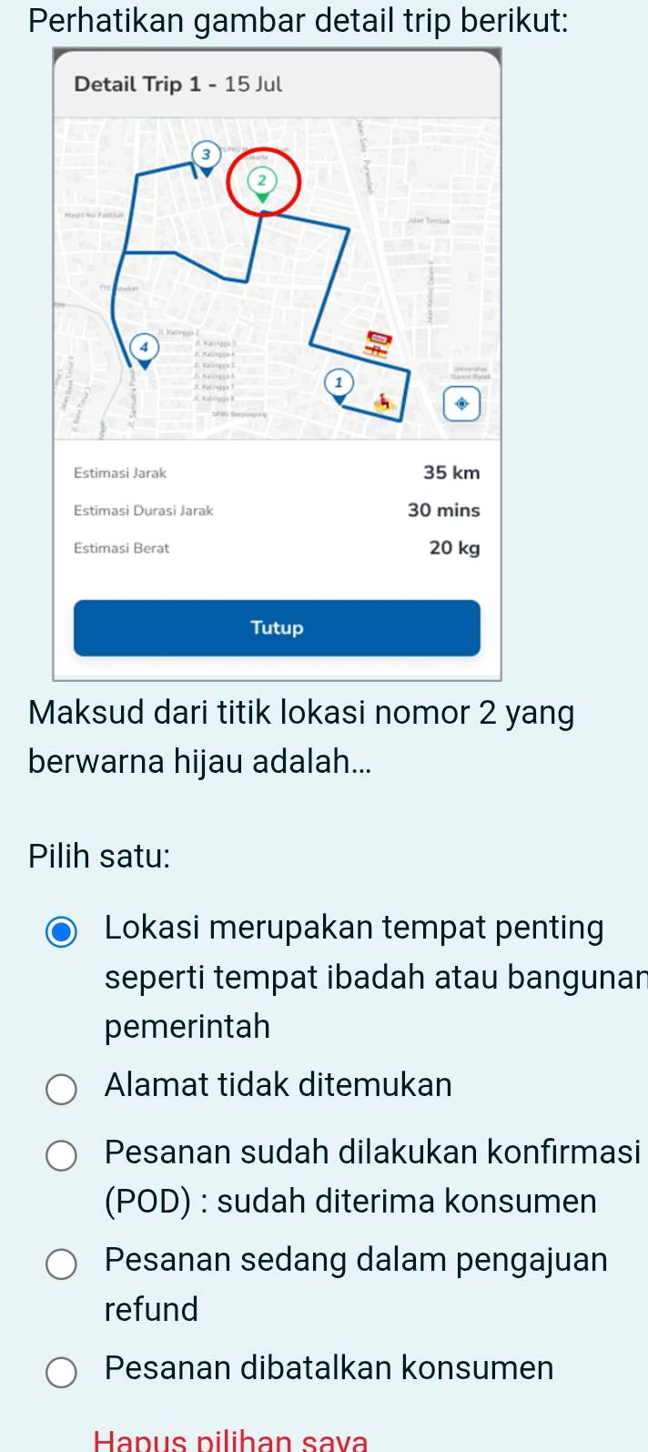 Perhatikan gambar detail trip berikut:
Maksud dari titik lokasi nomor 2 yang
berwarna hijau adalah...
Pilih satu:
Lokasi merupakan tempat penting
seperti tempat ibadah atau bangunan
pemerintah
Alamat tidak ditemukan
Pesanan sudah dilakukan konfirmasi
(POD) : sudah diterima konsumen
Pesanan sedang dalam pengajuan
refund
Pesanan dibatalkan konsumen
Hapus pilihan sava