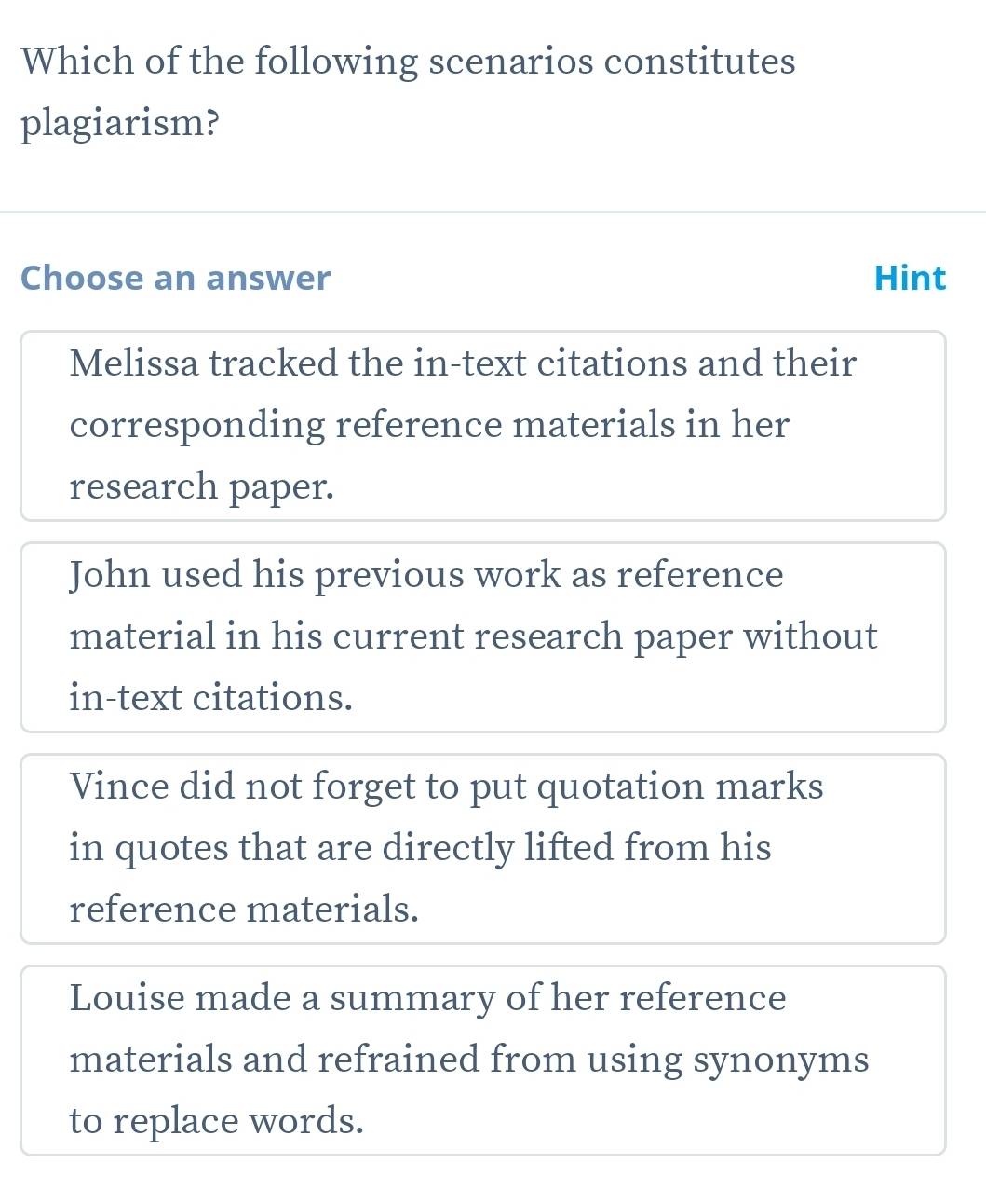 Which of the following scenarios constitutes
plagiarism?
Choose an answer Hint
Melissa tracked the in-text citations and their
corresponding reference materials in her
research paper.
John used his previous work as reference
material in his current research paper without
in-text citations.
Vince did not forget to put quotation marks
in quotes that are directly lifted from his
reference materials.
Louise made a summary of her reference
materials and refrained from using synonyms
to replace words.