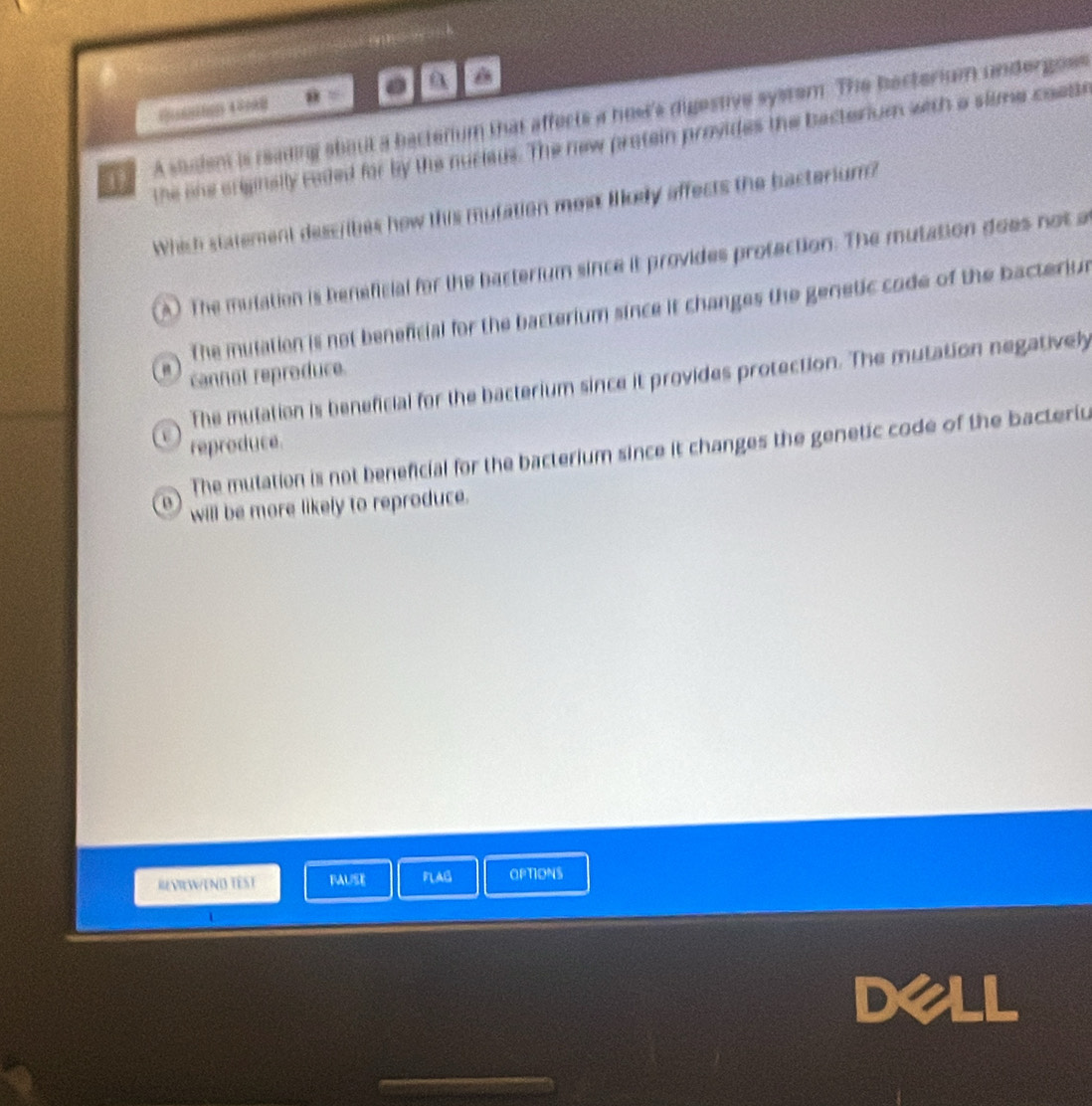 overline KR=.
A saudent is reading shout a bectenum that affects a host's digestive system. The becterium undergoes
the ohe criginally caded for by the nucieus. The new protein provides the bacterium with a slime coette
Which statement dess/ibes how this mutation mew llkey affects the bacterium?
A) The mulation is beneficial for the bacterium since it provides protaction. The mutation does not a
The mutation is not beneficial for the bacterium since it changes the genetic code of the bacteriun
cannot reproduce.
The mulation is beneficial for the bacterium since it provides protection. The mutation negativel
 reproduce.
The mutation is not beneficial for the bacterium since it changes the genetic code of the bacteriu
0 will be more likely to reproduce.
REVIEWEND TEST BAUSE FLAG OPTIONS