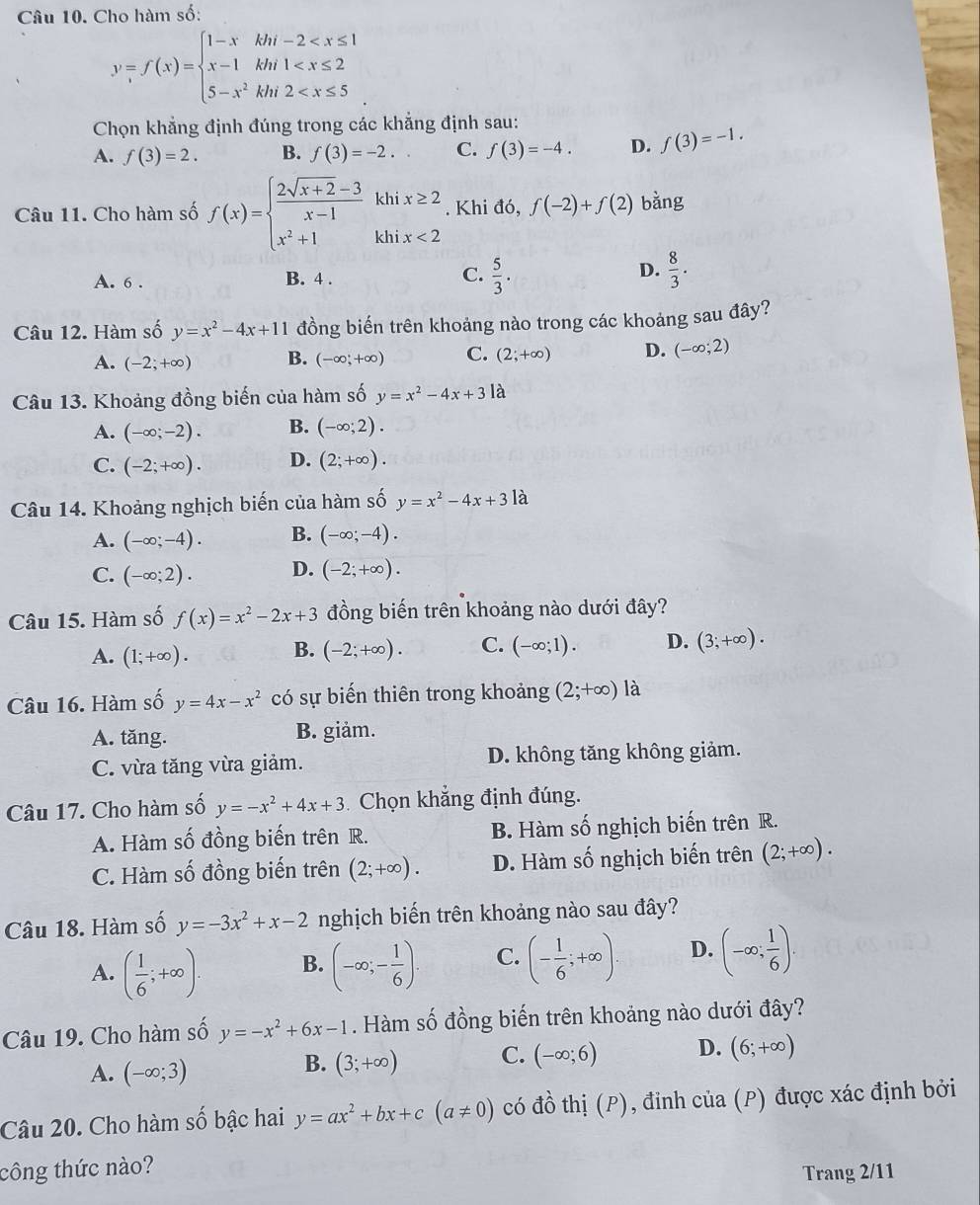 Cho hàm số:
y=f(x)=beginarrayl 1-xkhi-2
Chọn khẳng định đúng trong các khẳng định sau:
A. f(3)=2. B. f(3)=-2.. C. f(3)=-4. D. f(3)=-1.
Câu 11. Cho hàm số f(x)=beginarrayl  (2sqrt(x+2)-3)/x-1 khix≥ 2 x^2+1khix<2endarray.. Khi đó, f(-2)+f(2) bằng
D.
A. 6 . B. 4 . C.  5/3 .  8/3 .
Câu 12. Hàm số y=x^2-4x+11 đồng biến trên khoảng nào trong các khoảng sau đây?
A. (-2;+∈fty ) B. (-∈fty ;+∈fty ) C. (2;+∈fty ) D. (-∈fty ;2)
Câu 13. Khoảng đồng biến của hàm số y=x^2-4x+3la
A. (-∈fty ;-2). B. (-∈fty ;2).
C. (-2;+∈fty ). D. (2;+∈fty ).
Câu 14. Khoảng nghịch biến của hàm số y=x^2-4x+3 là
A. (-∈fty ;-4). B. (-∈fty ;-4).
C. (-∈fty ;2). D. (-2;+∈fty ).
Câu 15. Hàm số f(x)=x^2-2x+3 đồng biến trên khoảng nào dưới đây?
A. (1;+∈fty ). B. (-2;+∈fty ). C. (-∈fty ;1). D. (3;+∈fty ).
Câu 16. Hàm số y=4x-x^2 có sự biến thiên trong khoảng (2;+∈fty ) là
A. tăng. B. giảm.
C. vừa tăng vừa giảm. D. không tăng không giảm.
Câu 17. Cho hàm số y=-x^2+4x+3 Chọn khẳng định đúng.
A. Hàm số đồng biến trên R. B. Hàm số nghịch biến trên R.
C. Hàm số đồng biến trên (2;+∈fty ). D. Hàm số nghịch biến trên (2;+∈fty ).
Câu 18. Hàm số y=-3x^2+x-2 nghịch biến trên khoảng nào sau đây?
A. ( 1/6 ;+∈fty ). B. (-∈fty ;- 1/6 ). C. (- 1/6 ;+∈fty ). D. (-∈fty ; 1/6 ).
Câu 19. Cho hàm số y=-x^2+6x-1. Hàm số đồng biến trên khoảng nào dưới đây?
A. (-∈fty ;3)
B. (3;+∈fty ) C. (-∈fty ;6) D. (6;+∈fty )
Câu 20. Cho hàm số bậc hai y=ax^2+bx+c(a!= 0) có đồ thị (P), đỉnh của (P) được xác định bởi
công thức nào?
Trang 2/11