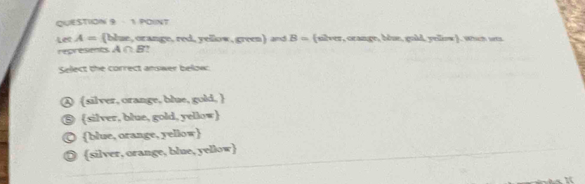 Let A= (blue, orange, red, yellow, green) and B= (silver, crange, blue, gold, yellow). wan was
represents A ∩ B?
Select the correct answer below:
④ silver, orange, blue, gold, 
⑤ silver, blue, gold, yellow
© blue, orange, yellow
◎ silver, orange, blue, yellow