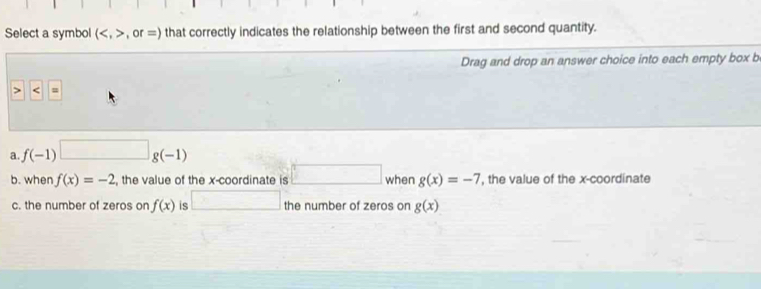 Select a symbol (,or=) that correctly indicates the relationship between the first and second quantity.
Drag and drop an answer choice into each empty box b
a f(-1)□ g(-1)
b. when f(x)=-2 , the value of the x-coordinate is □ when g(x)=-7 , the value of the x-coordinate
c. the number of zeros on f(x) is □ the number of zeros on g(x)