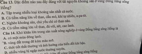 Đặc điểm nào sau đây đúng với tài nguyễn khoảng sản ở vùng Đồng bằng sông
Hồng?
A. Tập trung nhiều loại khoáng sản nhất cả nước,
B. Có tiềm năng lớn về than, dầu mỏ, khí tự nhiên, a-pa-tit.
C. Nghèo khoáng sản, chủ yếu chỉ có than nâu.
-D. Có tiềm năng lớn về than, đá vôi, sét, cao lanh.
Câu 14. Khó khăn lớn trong sản xuất nông nghiệp ở vùng Đồng bằng sông Hồng là
A. có một mùa đông lạnh.
*B. vùng đất trong đê kém màu mỡ.
C. thời tiết thất thường và ảnh hưởng của biến đổi khí hậu.
D. nhiều vùng bị ngập nước thường xuyên. * ê đề y ng Đồng bằng sông Hồng