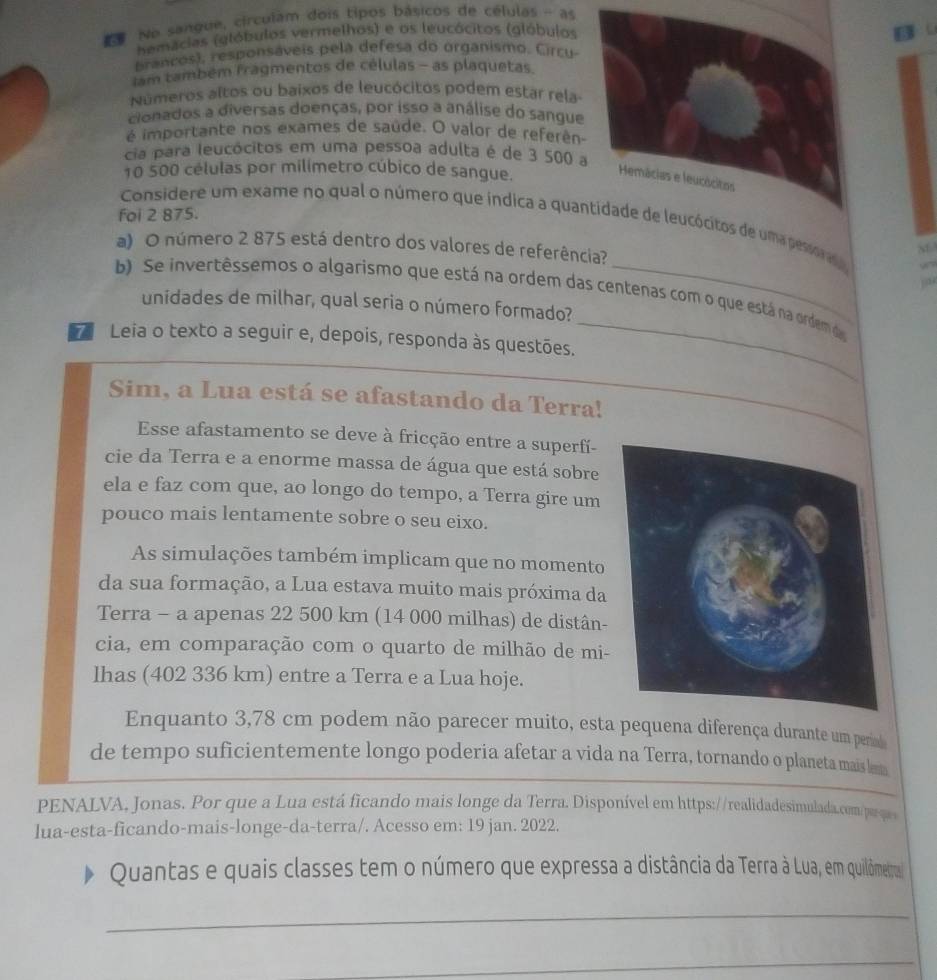 No sangue, circulam dois tipos básicos de células - as
hemácias (glóbulos vermelhos) e os leucócitos (glóbulos
Brancos), responsáveis pela defesa do organismo. Circu
lam também fragmentos de células - as plaquetas
Números altos ou baixos de leucócitos podem estar rela
cionados a diversas doenças, por isso a análise do sangue
é importante nos exames de saúde. O valor de referên
cia para leucócitos em uma pessoa adulta é de 3 500 
10 500 células por milímetro cúbico de sangue.
foi 2 875.
Considere um exame no qual o número que índica a quaos de uma pessorao
a) O número 2 875 está dentro dos valores de referência?
M
_
b) Se invertêssemos o algarismo que está na ordem das centenas com o que está na ordem da
unidades de milhar, qual seria o número formado?
7 Leia o texto a seguir e, depois, responda às questões.
Sim, a Lua está se afastando da Terra!
Esse afastamento se deve à fricção entre a superfí-
cie da Terra e a enorme massa de água que está sobre
ela e faz com que, ao longo do tempo, a Terra gire um
pouco mais lentamente sobre o seu eixo.
As simulações também implicam que no momento
da sua formação, a Lua estava muito mais próxima da
Terra - a apenas 22 500 km (14 000 milhas) de distân-
cia, em comparação com o quarto de milhão de mi-
lhas (402 336 km) entre a Terra e a Lua hoje.
Enquanto 3,78 cm podem não parecer muito, esta pequena diferença durante um perad
de tempo suficientemente longo poderia afetar a vida na Terra, tornando o planeta mais lem
PENALVA, Jonas. Por que a Lua está ficando mais longe da Terra. Disponível em https://realidadesimulada.com/perque
lua-esta-ficando-mais-longe-da-terra/. Acesso em: 19 jan. 2022.
Quantas e quais classes tem o número que expressa a distância da Terra à Lua, em quilômetral
_
_