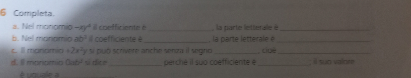 Completa. 
a. Nel monomio -xy^4 il coefficiente è_ , la parte letterale è_ 
b. Nel monomio ab^3 il coefficiente è _, la parte letterale è_ 
c. ll monomio +2x^2 * si può scrivere anche senza il segno_ , cioè_ 
d. Il monomio 0ab^3 si dice_ perché il suo coefficiente è _; il suo valore 
é uquale a