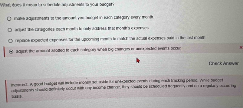 What does it mean to schedule adjustments to your budget?
make adjustments to the amount you budget in each category every month.
adjust the categories each month to only address that month's expenses.
replace expected expenses for the upcoming month to match the actual expenses paid in the last month.
adjust the amount allotted to each category when big changes or unexpected events occur. ×
Check Answer
Incorrect. A good budget will include money set aside for unexpected events during each tracking period. While budget
adjustments should definitely occur with any income change, they should be scheduled frequently and on a regularly occurring
basis.