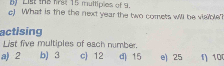 List the first 15 multiples of 9.
c) What is the the next year the two comets will be visible?
actising
List five multiples of each number.
a) 2 b 3 c) 12 d) 15 e) 25 f) 100