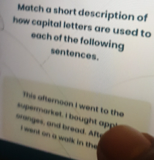 Match a short description of 
how capital letters are used to 
each of the following 
sentences. 
This afternoon I went to the 
uperarket. I bought ap 
oranges, and bread. Afte 
I went on a walk in the