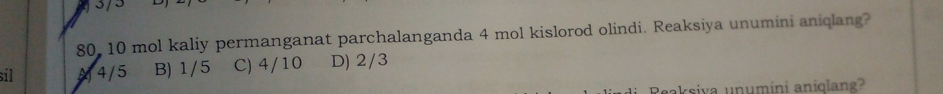 3 / 5
80, 10 mol kaliy permanganat parchalanganda 4 mol kislorod olindi. Reaksiya unumini aniqlang?
sil A 4/5 B) 1/5 C) 4/10 D) 2/3
Reaksiva unumini aniqlang?