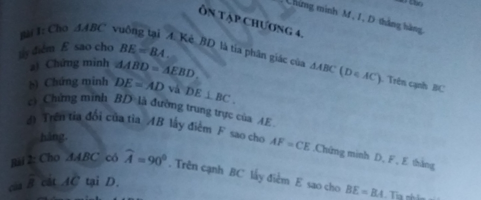 Chứng minh M, 1, D thắng hàng 
Ôn tập Chương 4. 
ly diễm E sao cho BE=BA. 
Bài I: Cho △ ABC vuông tại A. Kè BD là tia phân giác của △ ABC (D∈AC). Trên cạnh BC
a) Chứng minh △ ABD=△ EBD. 
b) Chứng minh DE=AD và DE⊥ BC. 
c) Chứng minh BD là đường trung trực của AE. 
hàng. 
d) Trên từa đối của tìa AB lấy điểm F sao cho AF=CE.Chứng minh D, F, E thắng 
Bài 2: Cho △ ABC có widehat A=90°. Trên cạnh BC lấy điểm E sao cho BE=BA
của overline B cát AC tại D.