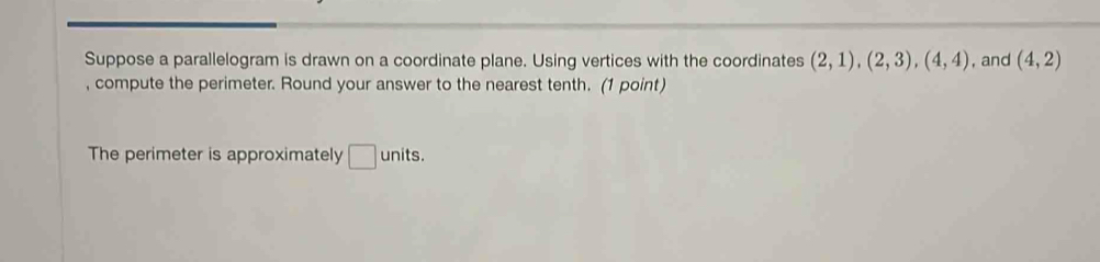 Suppose a parallelogram is drawn on a coordinate plane. Using vertices with the coordinates (2,1), (2,3), (4,4) , and (4,2)
, compute the perimeter. Round your answer to the nearest tenth. (1 point) 
The perimeter is approximately □ units.