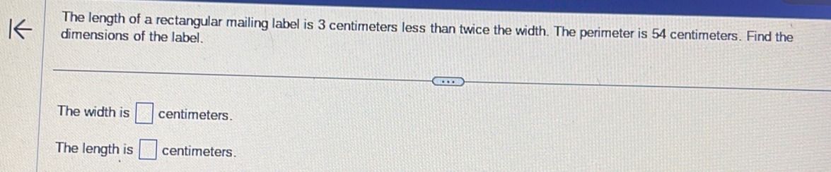 The length of a rectangular mailing label is 3 centimeters less than twice the width. The perimeter is 54 centimeters. Find the
dimensions of the label.
The width is □ centimeters.
The length is □ centimeters.