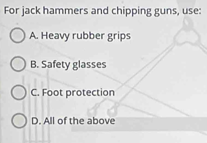 For jack hammers and chipping guns, use:
A. Heavy rubber grips
B. Safety glasses
C. Foot protection
D. All of the above