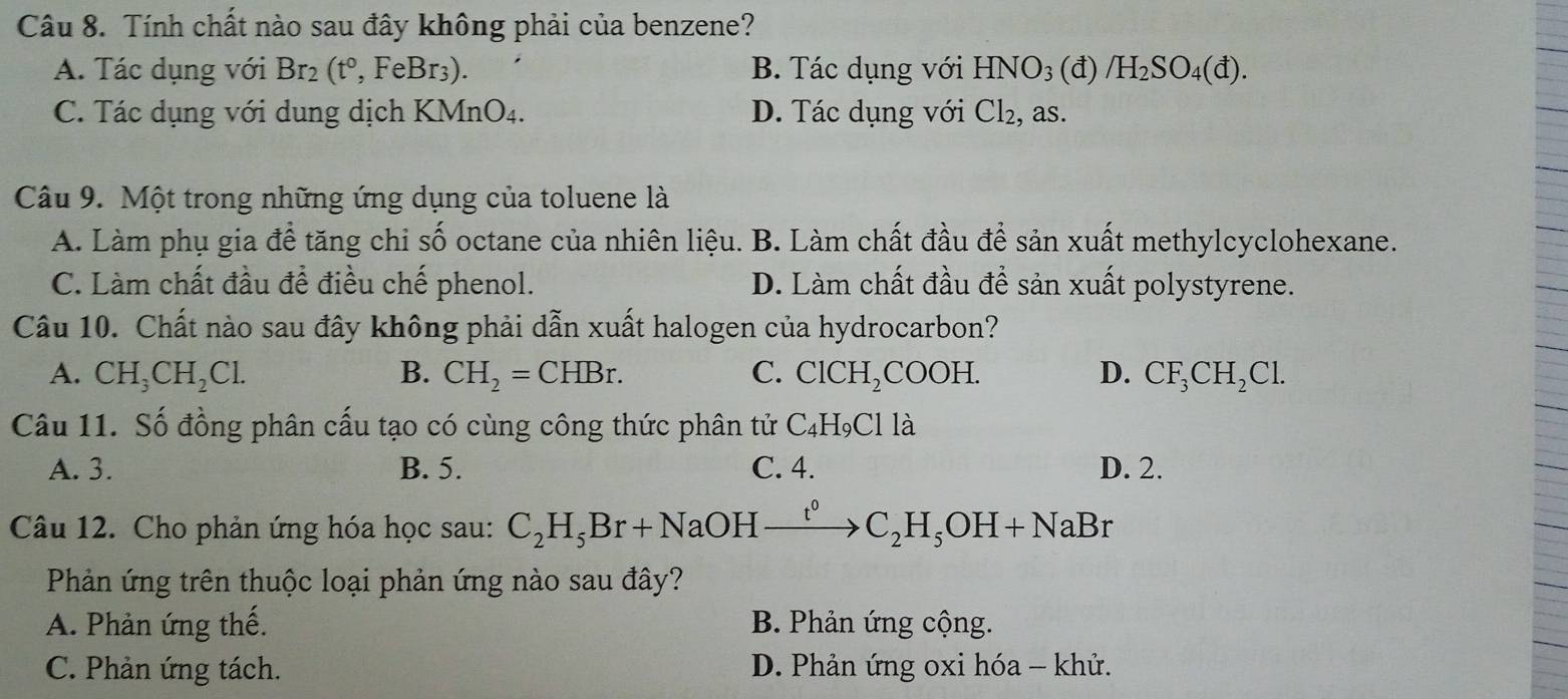 Tính chất nào sau đây không phải của benzene?
A. Tác dụng với Br_2(t°,FeBr_3). B. Tác dụng với HNO_3(d) /H_2SO_4(d).
C. Tác dụng với dung dịch KN ln C )4. D. Tác dụng với Cl_2, , as.
Câu 9. Một trong những ứng dụng của toluene là
A. Làm phụ gia để tăng chi số octane của nhiên liệu. B. Làm chất đầu để sản xuất methylcyclohexane.
C. Làm chất đầu để điều chế phenol. D. Làm chất đầu để sản xuất polystyrene.
Câu 10. Chất nào sau đây không phải dẫn xuất halogen của hydrocarbon?
A. CH_3CH_2Cl. B. CH_2=CHBr. C. ClCH_2COC )H. D. CF_3CH_2Cl. 
Câu 11. Số đồng phân cấu tạo có cùng công thức phân tử C_4H_9Clla
A. 3. B. 5. C. 4. D. 2.
Câu 12. Cho phản ứng hóa học sau: C_2H_5Br+NaOHxrightarrow t^0C_2H_5OH+NaBr
Phản ứng trên thuộc loại phản ứng nào sau đây?
A. Phản ứng thế. B. Phản ứng cộng.
C. Phản ứng tách. D. Phản ứng oxi hóa - khử.