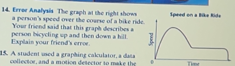 Error Analysis The graph at the right shows 
a person's speed over the course of a bike ride 
Your friend said that this graph describes a 
person bicycling up and then down a hill. 
Explain your friend's error. 
15. A student used a graphing calculator, a data 
collector, and a motion detector to make the 0 Time