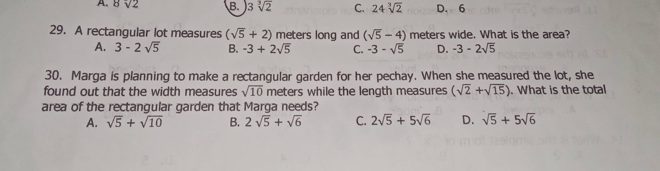 A. 8sqrt(2)
B. 3sqrt[3](2) C. 24sqrt[3](2) D. 6
29. A rectangular lot measures (sqrt(5)+2) meters long and (sqrt(5)-4) meters wide. What is the area?
A. 3-2sqrt(5) B. -3+2sqrt(5) C. -3-sqrt(5) D. -3-2sqrt(5)
30. Marga is planning to make a rectangular garden for her pechay. When she measured the lot, she
found out that the width measures sqrt(10) meters while the length measures (sqrt(2)+sqrt(15)). What is the total
area of the rectangular garden that Marga needs?
A. sqrt(5)+sqrt(10) B. 2sqrt(5)+sqrt(6) C. 2sqrt(5)+5sqrt(6) D. sqrt(5)+5sqrt(6)