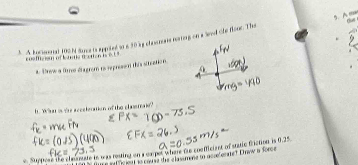 A ma 
3. A borisontal 100 N force is applied to a 50 kg classmate resting on a level tile floor. The das 
coeDeient of kinetic nction is 0.15
a. Draw a force diagram to represent this situation. 
b. What is the acceleration of the classmate? 
e. Suppose the classmate in was resting on a carpet where the coefficient of static friction is 0.25.
N furre sufficient to cause the classmate to accelerate? Draw a force