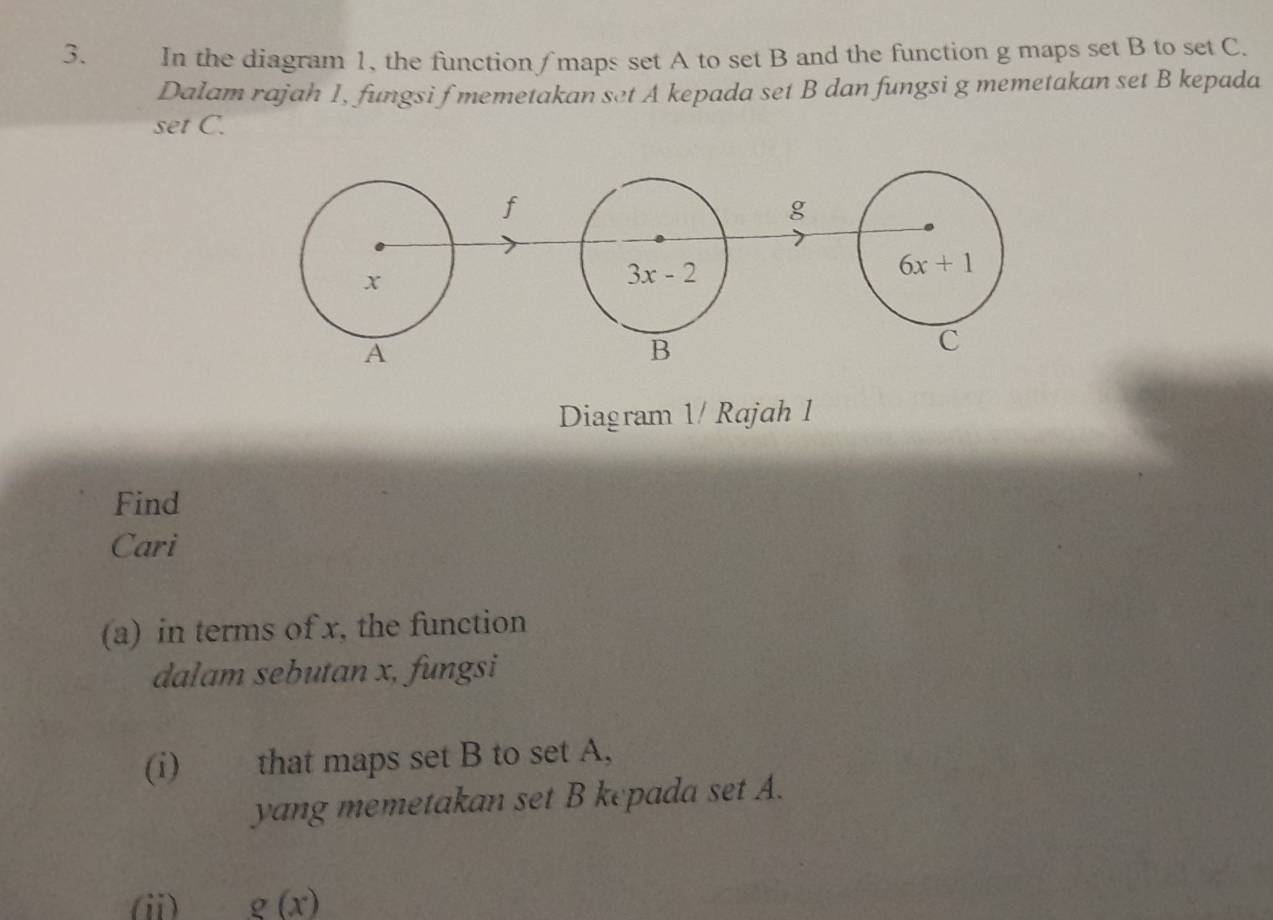 In the diagram 1, the function / maps set A to set B and the function g maps set B to set C. 
Dalam rajah 1, fungsi f memetakan set A kepada set B dan fungsi g memetakan set B kepada 
set C.
f
g
x
3x-2
6x+1
A 
B 
C 
Diagram 1/ Rajah 1 
Find 
Cari 
(a) in terms of x, the function 
dalam sebutan x, fungsi 
(i) that maps set B to set A, 
yang memetakan set B kepada set A. 
(ii) g(x)