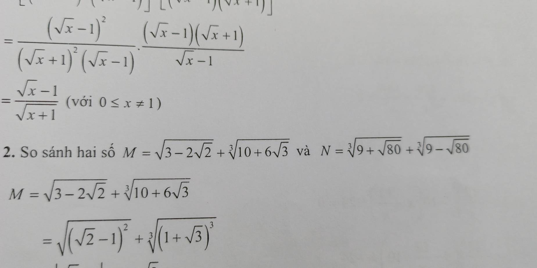 =frac (sqrt(x)-1)^2(sqrt(x)+1)^2(sqrt(x)-1)·  ((sqrt(x)-1)(sqrt(x)+1))/sqrt(x)-1 
= (sqrt(x)-1)/sqrt(x+1)  (với 0≤ x!= 1)
2. So sánh hai số M=sqrt(3-2sqrt 2)+sqrt[3](10+6sqrt 3) và N=sqrt[3](9+sqrt 80)+sqrt[3](9-sqrt 80)
M=sqrt(3-2sqrt 2)+sqrt[3](10+6sqrt 3)
=sqrt((sqrt 2)-1)^2+sqrt[3]((1+sqrt 3))^3