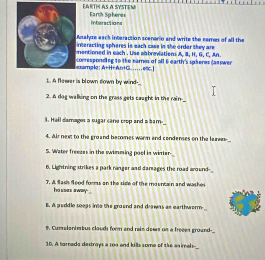 EARTH AS A SYSTEM 
Earth Spheres 
Interactions 
Analyze each interaction scenario and write the names of all the 
nteracting spheres in each case in the order they are 
entioned in each . Use abbreviations A, B, H, G, C, An. 
orresponding to the names of all 6 earth’s spheres (answer 
xample: A+H+An+G … . . etc.) 
1. A flower is blown down by wind-_ 
2. A dog walking on the grass gets caught in the rain-_ 
3. Hail damages a sugar cane crop and a barn-_ 
4. Air next to the ground becomes warm and condenses on the leaves-_ 
5. Water freezes in the swimming pool in winter-_ 
6. Lightning strikes a park ranger and damages the road around-_ 
7. A flash flood forms on the side of the mountain and washes 
houses away-_ 
8. A puddle seeps into the ground and drowns an earthworm-_ 
9. Cumulonimbus clouds form and rain down on a frozen ground-_ 
10. A tornado destroys a zoo and kills some of the animals-_