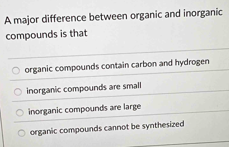 A major difference between organic and inorganic
compounds is that
organic compounds contain carbon and hydrogen
inorganic compounds are small
inorganic compounds are large
organic compounds cannot be synthesized