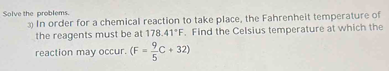 Solve the problems. 
3) In order for a chemical reaction to take place, the Fahrenheit temperature of 
the reagents must be at 178.41°F. Find the Celsius temperature at which the 
reaction may occur. (F= 9/5 C+32)