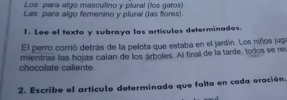 Los para algo masculino y plural (los gatos) 
Las para algo femenino y plural (las flores). 
1. Lee el texto y subraya los artículos determinados. 
El perro corrió detrás de la pelota que estaba en el jardín. Los niños juga 
mientras las hojas caían de los árboles. Al final de la tarde, todos se reu 
chocolate caliente. 
2. Escribe el artículo determinado que falta en cada oración.